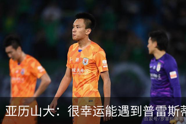 亚历山大：很幸运能遇到普雷斯蒂 我们是并肩作战的伙伴