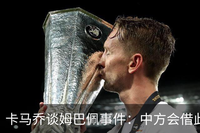 卡马乔谈姆巴佩事件：中方会借此谈判，看能不能压压转播价格
