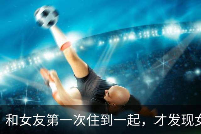 和女友第一次住到一起，才发现女生私下那一面，很多男生真想错了