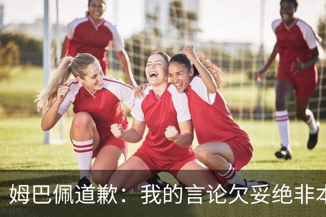 姆巴佩道歉：我的言论欠妥绝非本意！对中国人民及其历史怀有深深敬意