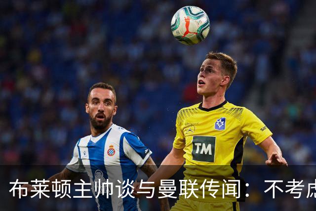 布莱顿主帅谈与曼联传闻：不考虑离开 我有优秀球员的支持