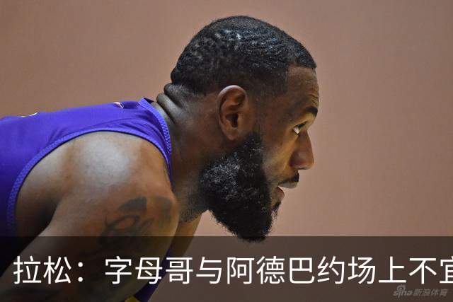 拉松：字母哥与阿德巴约场上不宜过近 需保持弹性距离