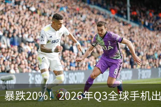 暴跌20%！2026年Q3全球手机出货创13年来新低 国产手机一片哀鸿