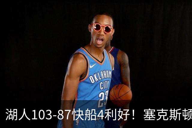 湖人103-87快船4利好！塞克斯顿+格兰姆斯全展价值，防守也蜕变了